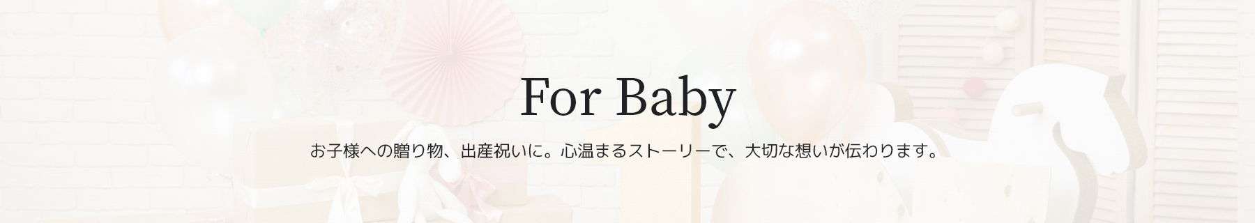 For Baby　お子様への贈り物、出産祝いに。心温まるストーリーで、大切な想いが伝わります。