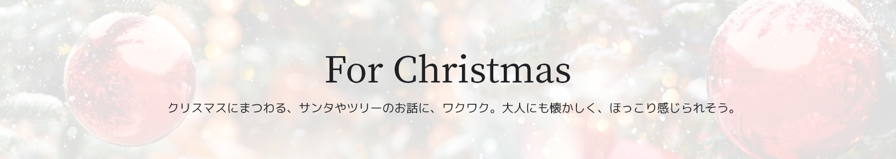 For Christmas　クリスマスにまつわる、サンタやツリーのお話に、ワクワク。大人にも懐かしく、ほっこり感じられそう。